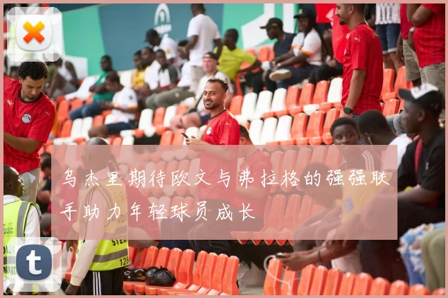 乌杰里期待欧文与弗拉格的强强联手助力年轻球员成长