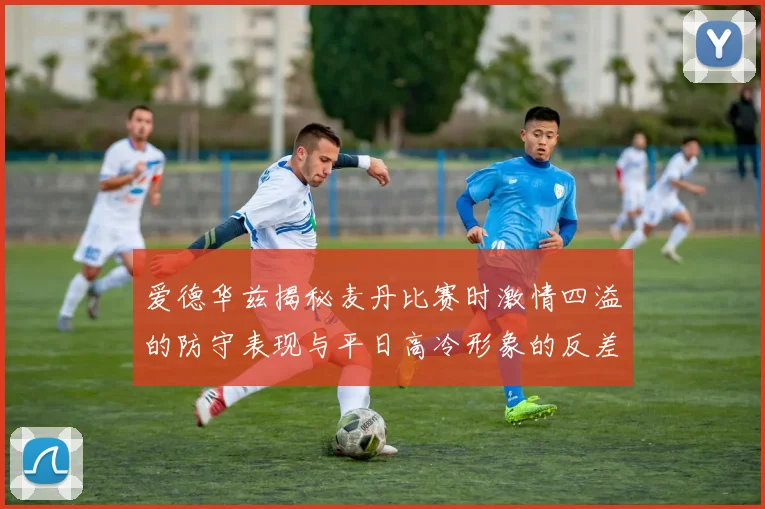 爱德华兹揭秘麦丹比赛时激情四溢的防守表现与平日高冷形象的反差