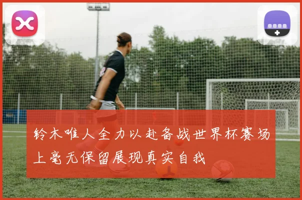 铃木唯人全力以赴备战世界杯赛场上毫无保留展现真实自我