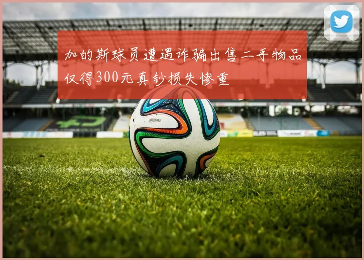 加的斯球员遭遇诈骗出售二手物品仅得300元真钞损失惨重