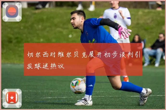 切尔西对维尔贝克展开初步谈判引发球迷热议