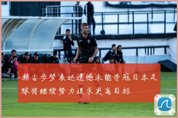 濑古步梦表达遗憾未能夺冠日本足球将继续努力追求更高目标