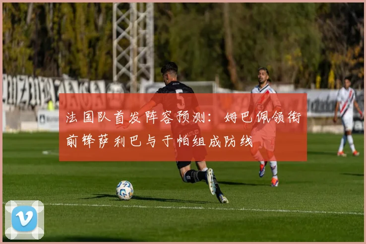 法国队首发阵容预测：姆巴佩领衔前锋萨利巴与于帕组成防线