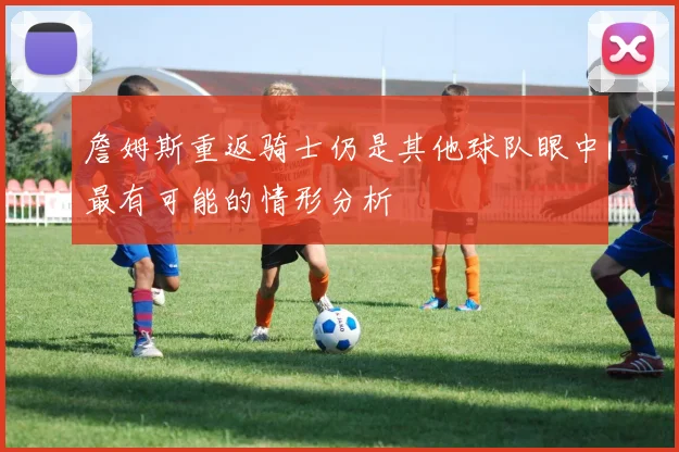 詹姆斯重返骑士仍是其他球队眼中最有可能的情形分析