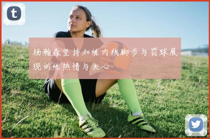 杨瀚森坚持加练内线脚步与罚球展现训练热情与决心