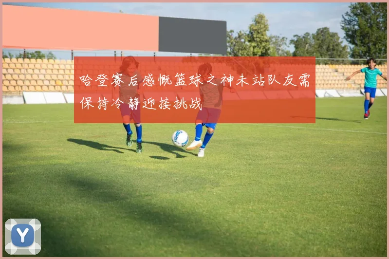 哈登赛后感慨篮球之神未站队友需保持冷静迎接挑战