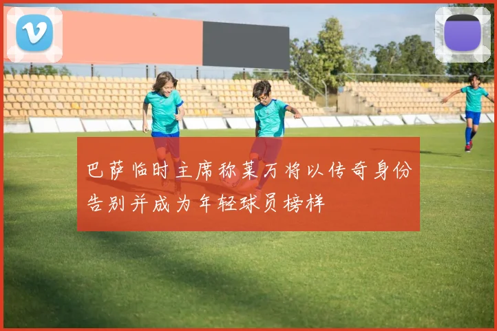 巴萨临时主席称莱万将以传奇身份告别并成为年轻球员榜样