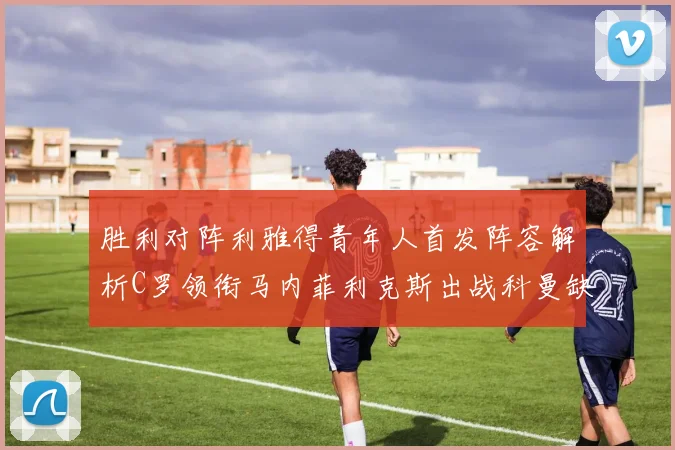 胜利对阵利雅得青年人首发阵容解析C罗领衔马内菲利克斯出战科曼缺席