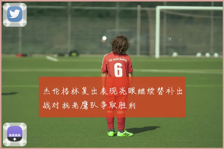 杰伦格林复出表现亮眼继续替补出战对抗老鹰队争取胜利