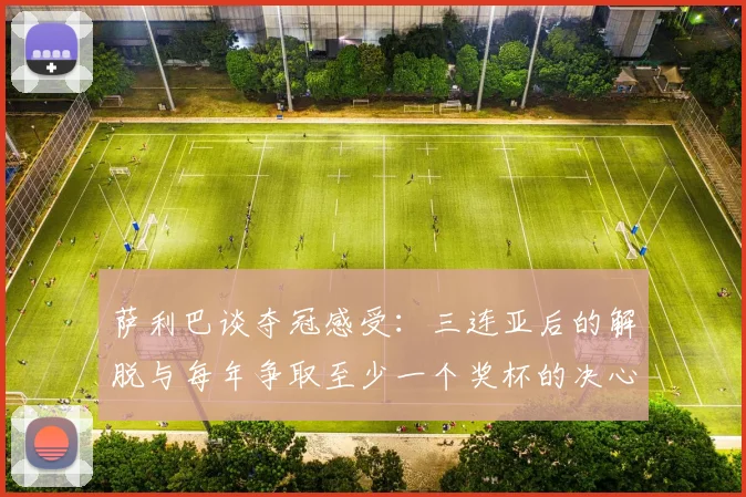 萨利巴谈夺冠感受：三连亚后的解脱与每年争取至少一个奖杯的决心