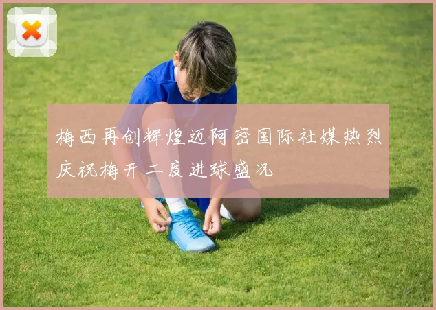 梅西再创辉煌迈阿密国际社媒热烈庆祝梅开二度进球盛况
