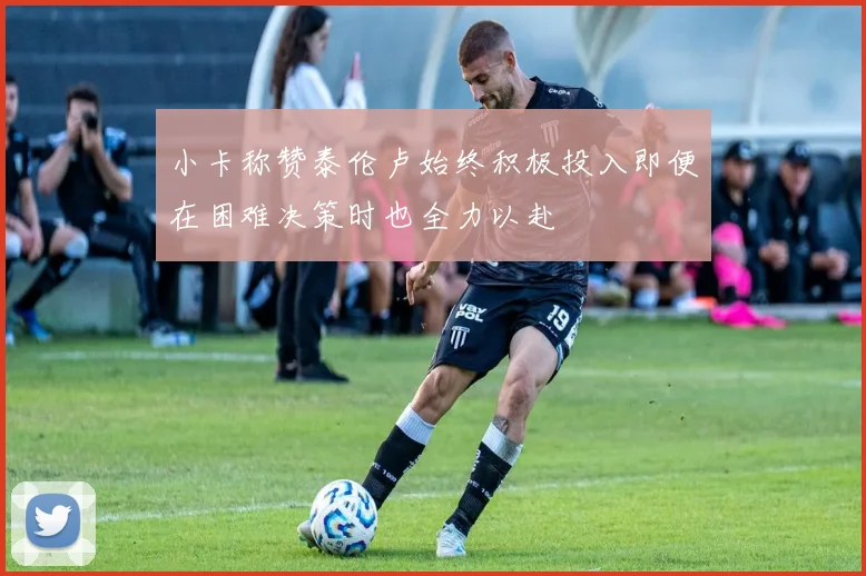 小卡称赞泰伦卢始终积极投入即便在困难决策时也全力以赴