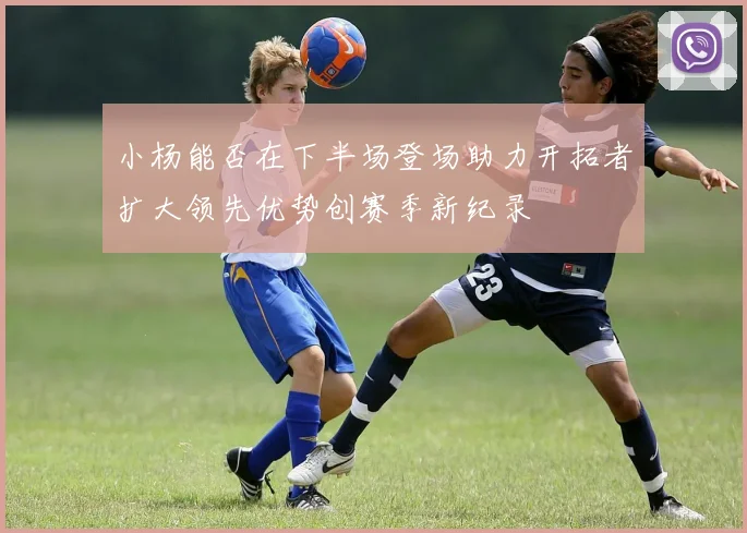 小杨能否在下半场登场助力开拓者扩大领先优势创赛季新纪录