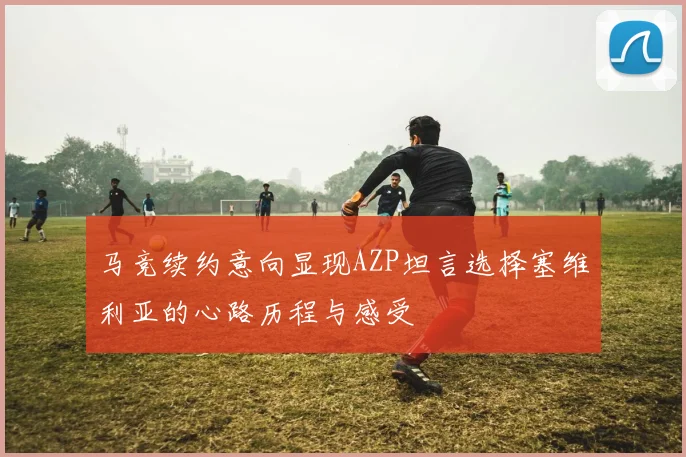 马竞续约意向显现AZP坦言选择塞维利亚的心路历程与感受