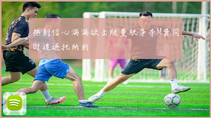 热刺信心满满欲击败曼联争夺M费同时追逐托纳利