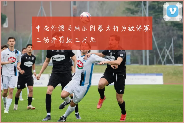 申花外援马纳法因暴力行为被停赛三场并罚款三万元