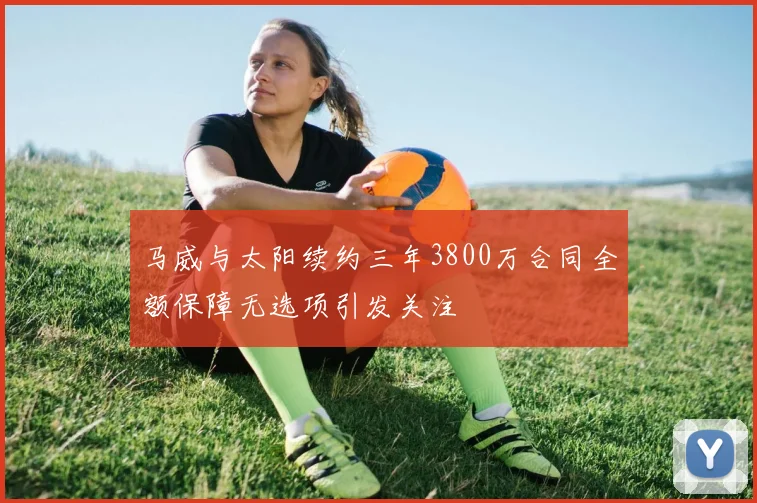马威与太阳续约三年3800万合同全额保障无选项引发关注