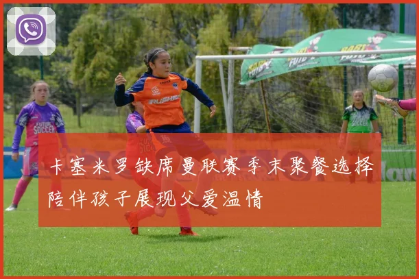 卡塞米罗缺席曼联赛季末聚餐选择陪伴孩子展现父爱温情
