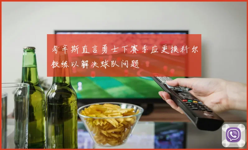考辛斯直言勇士下赛季应更换科尔教练以解决球队问题