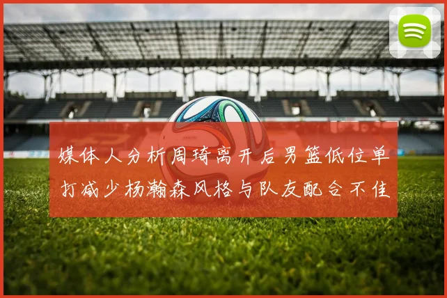 媒体人分析周琦离开后男篮低位单打减少杨瀚森风格与队友配合不佳