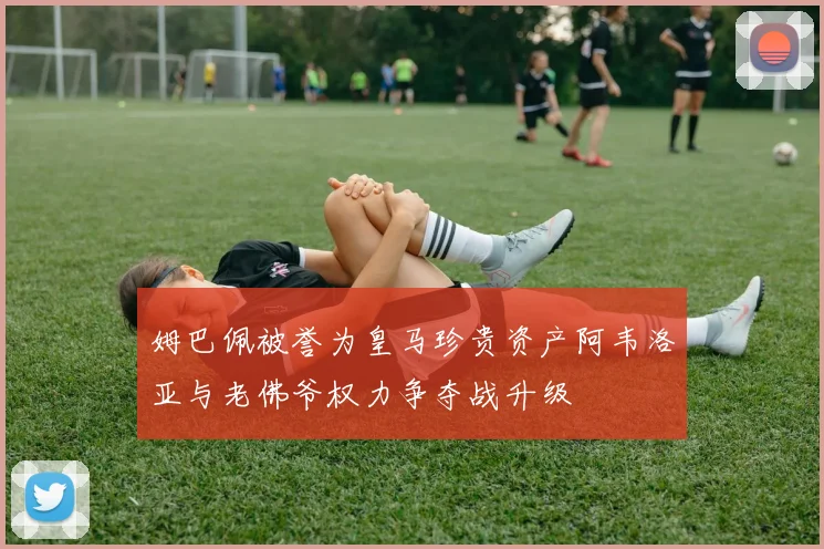 姆巴佩被誉为皇马珍贵资产阿韦洛亚与老佛爷权力争夺战升级