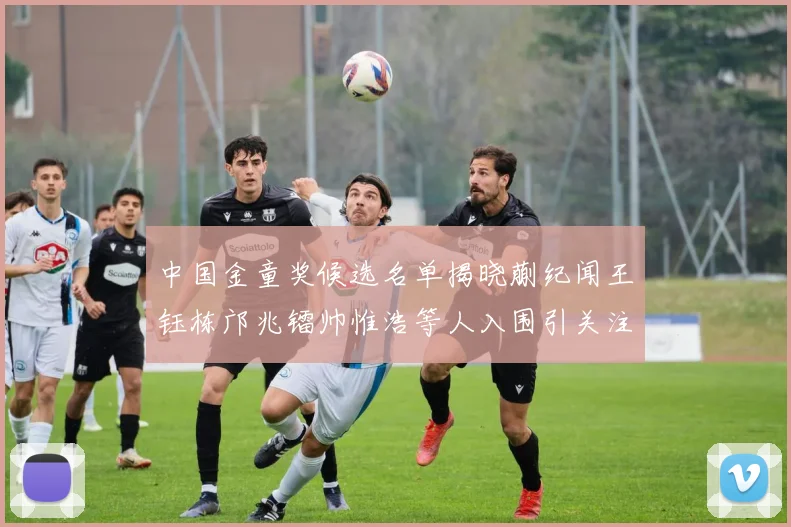 中国金童奖候选名单揭晓蒯纪闻王钰栋邝兆镭帅惟浩等人入围引关注