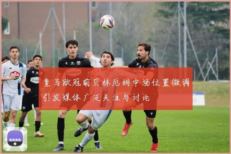 皇马欧冠前贝林厄姆中场位置微调引发媒体广泛关注与讨论